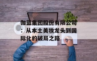 伽蓝集团股份有限公司：从本土美妆龙头到国际化的破局之路