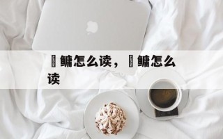 鯈鳙怎么读，鯈鳙怎么读