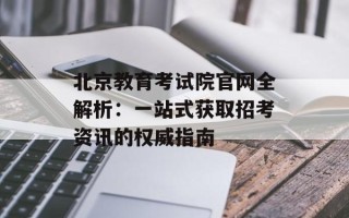 北京教育考试院官网全解析：一站式获取招考资讯的权威指南