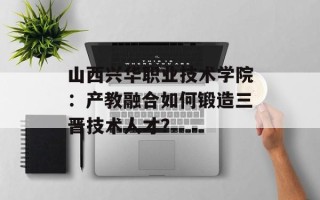 山西兴华职业技术学院：产教融合如何锻造三晋技术人才？
