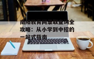 南阳教育网录取查询全攻略：从小学到中招的一站式指南