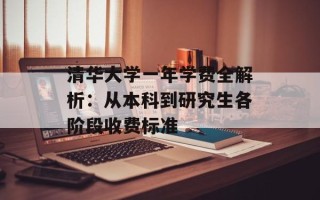 清华大学一年学费全解析：从本科到研究生各阶段收费标准
