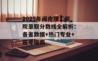 2025年闽南理工学院录取分数线全解析：各省数据+热门专业+报考指南