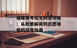 福建高考招生网全攻略：从政策解读到志愿填报的深度指南
