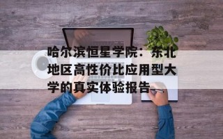 哈尔滨恒星学院：东北地区高性价比应用型大学的真实体验报告