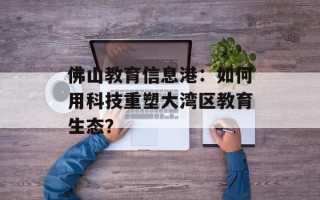 佛山教育信息港：如何用科技重塑大湾区教育生态？