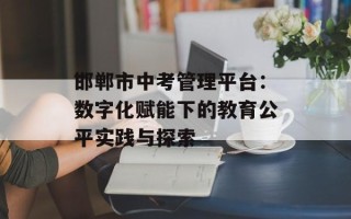 邯郸市中考管理平台：数字化赋能下的教育公平实践与探索