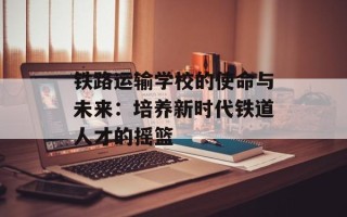 铁路运输学校的使命与未来：培养新时代铁道人才的摇篮