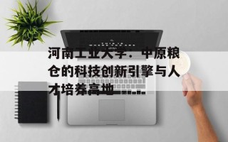 河南工业大学：中原粮仓的科技创新引擎与人才培养高地