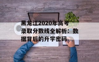黑龙江2020年高考录取分数线全解析：数据背后的升学密码