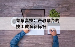 粤东高技：产教融合的技工教育新标杆