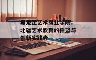 黑龙江艺术职业学院：北疆艺术教育的摇篮与创新实践者