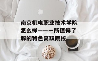 南京机电职业技术学院怎么样——一所值得了解的特色高职院校