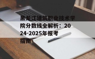 黑龙江建筑职业技术学院分数线全解析：2024-2025年报考指南