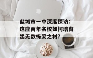 盐城市一中深度探访：这座百年名校如何培育出无数栋梁之材？