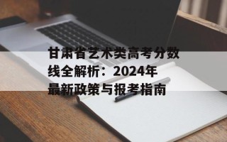 甘肃省艺术类高考分数线全解析：2024年最新政策与报考指南