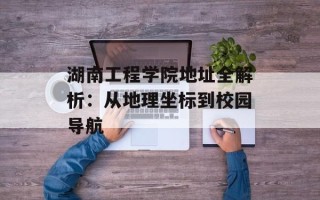 湖南工程学院 *** 全解析：从地理坐标到校园导航