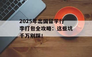 2025年出国留学行李打包全攻略：这些坑千万别踩！