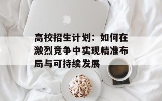 高校招生计划：如何在激烈竞争中实现精准布局与可持续发展