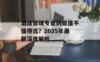 酒店管理专业到底值不值得选？2025年最新深度解析
