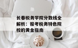 长春税务学院分数线全解析：报考税务特色院校的黄金指南