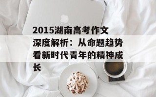 2015湖南高考作文深度解析：从命题趋势看新时代青年的精神成长