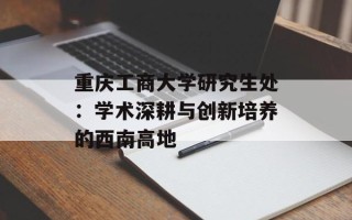 重庆工商大学研究生处：学术深耕与创新培养的西南高地