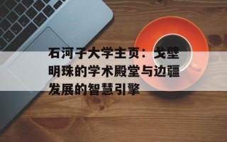 石河子大学主页：戈壁明珠的学术殿堂与边疆发展的智慧引擎