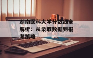 湖南医科大学分数线全解析：从录取数据到报考策略