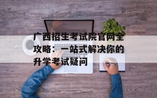 广西招生考试院官网全攻略：一站式解决你的升学考试疑问