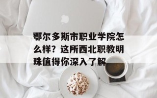 鄂尔多斯市职业学院怎么样？这所西北职教明珠值得你深入了解