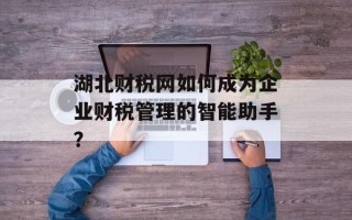 湖北财税网如何成为企业财税管理的智能助手？