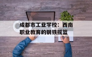 成都市工业学校：西南职业教育的钢铁摇篮