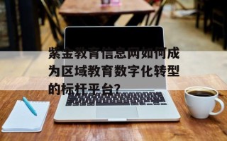紫金教育信息网如何成为区域教育数字化转型的标杆平台？