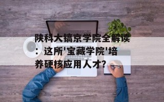 陕科大镐京学院全解读：这所'宝藏学院'培养硬核应用人才？