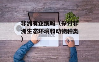 非洲有企鹅吗（探讨非洲生态环境和动物种类）