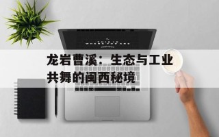 龙岩曹溪：生态与工业共舞的闽西秘境