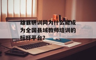 雄县研训网为什么能成为全国县域教师培训的标杆平台？