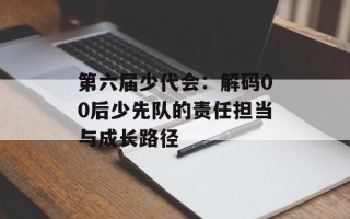 第六届少代会：解码00后少先队的责任担当与成长路径