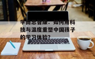 学而思智康：如何用科技与温度重塑中国孩子的学习体验？