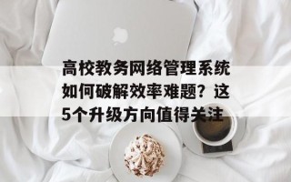 高校教务网络管理系统如何破解效率难题？这5个升级方向值得关注
