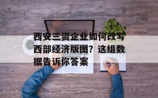 西安三资企业如何改写西部经济版图？这组数据告诉你答案