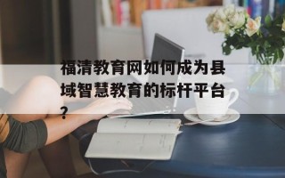 福清教育网如何成为县域智慧教育的标杆平台？