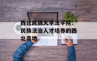 西北民族大学法学院：民族法治人才培养的西北高地