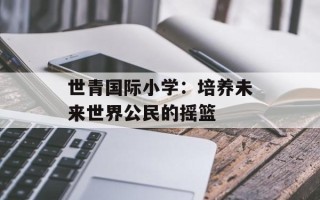 世青国际小学：培养未来世界公民的摇篮