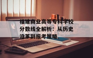 福建商业高等专科学校分数线全解析：从历史沿革到报考策略