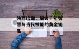 陕西培训：解锁千年智慧与当代技能的黄金钥匙