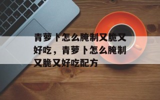 青萝卜怎么腌制又脆又好吃，青萝卜怎么腌制又脆又好吃配方