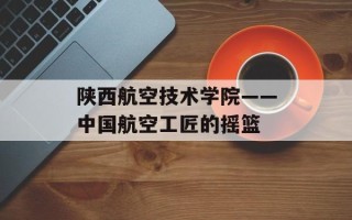 陕西航空技术学院——中国航空工匠的摇篮