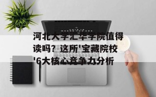 河北大学汇华学院值得读吗？这所'宝藏院校'6大核心竞争力分析
